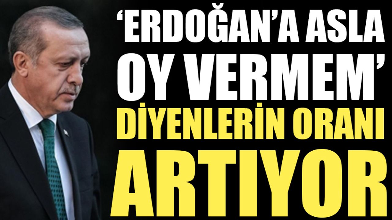 'Erdoğan'a asla oy vermem' diyenlerin oranı artıyor