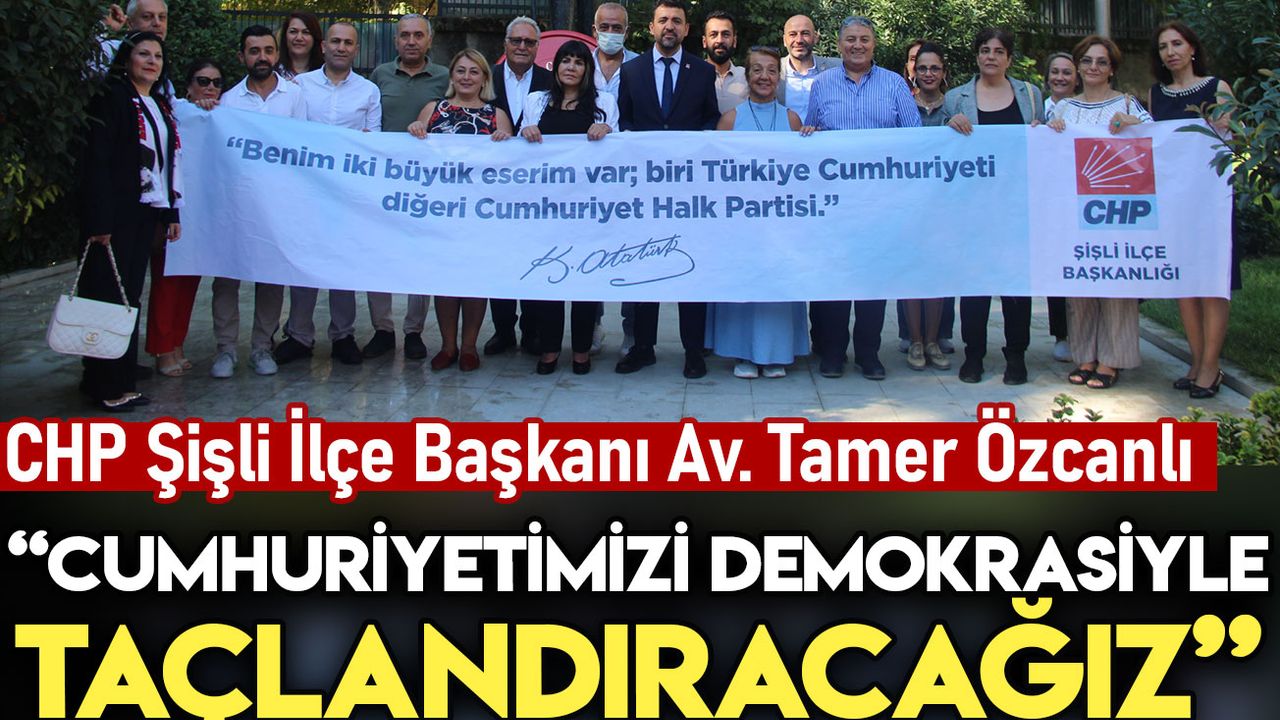 CHP Şişli İlçe Başkanı Av. Tamer Özcanlı: Cumhuriyetimizi demokrasiyle taçlandıracağız