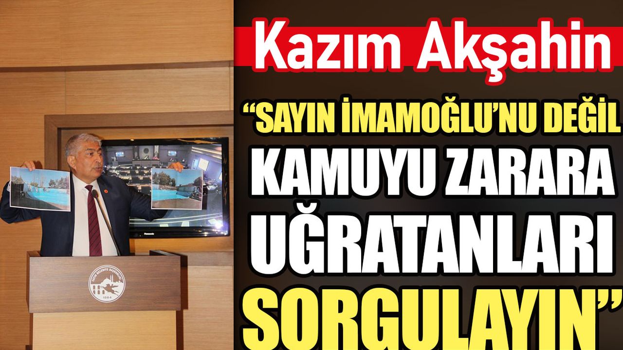 Kazım Akşahin: Sayın İmamoğlu’nu değil kamuyu zarara uğratanları sorgulayın