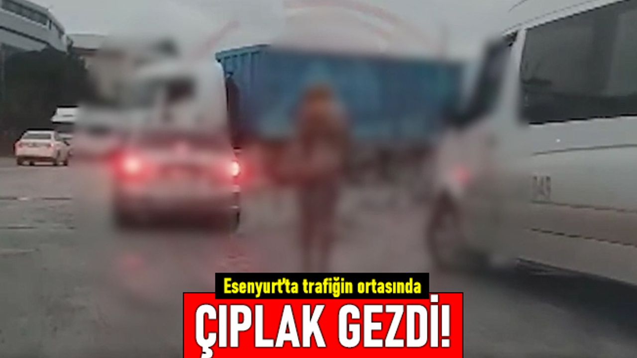 Esenyurt'ta bir kadın çıplak şekilde trafiğin ortasında dolaştı