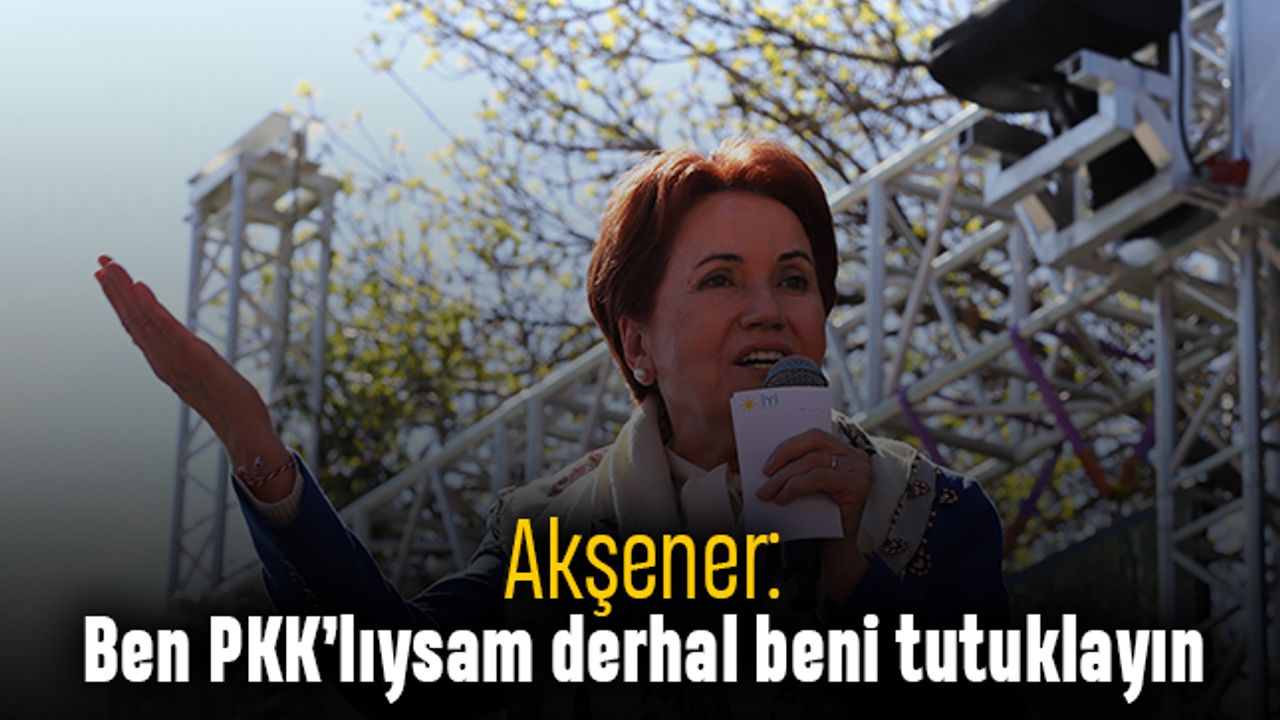 Akşener: Ben PKK’lıysam derhal beni tutuklayın