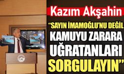Kazım Akşahin: Sayın İmamoğlu’nu değil kamuyu zarara uğratanları sorgulayın