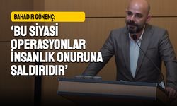 Bahadır Gönenç: Bu siyasi operasyonlar insanlık onuruna saldırıdır