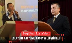 Seyithan İzsiz’den Esenyurt Kayyumu Can Aksoy’a eleştiriler