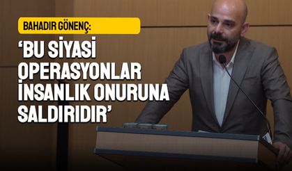Bahadır Gönenç: Bu siyasi operasyonlar insanlık onuruna saldırıdır