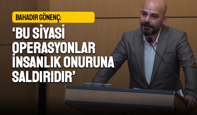 Bahadır Gönenç: Bu siyasi operasyonlar insanlık onuruna saldırıdır