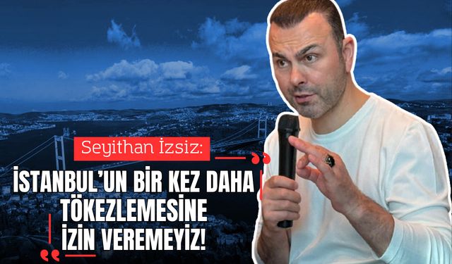 Seyithan İzsiz: “İstanbul’un bir kez daha tökezlemesine izin veremeyiz”