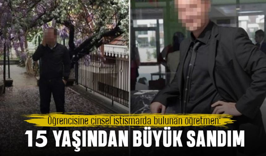 Öğrencisine cinsel istismarda bulunan öğretmen: 15 yaşından büyük sanmıştım
