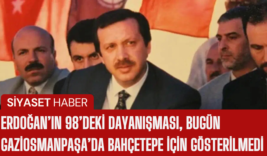 Erdoğan’ın 98’deki Dayanışması, Bugün Gaziosmanpaşa’da Bahçetepe İçin Gösterilmedi