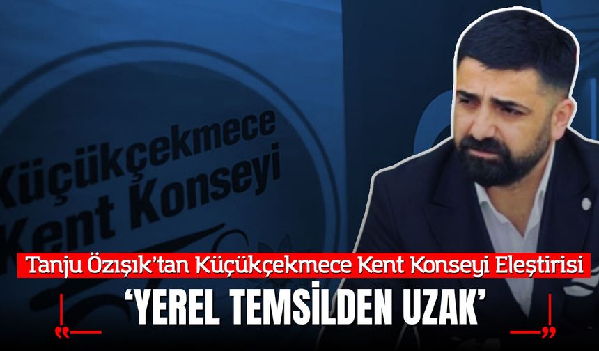 Tanju Özışık’tan Küçükçekmece Kent Konseyi Eleştirisi: “Yerel Temsil Ruhundan Uzak”