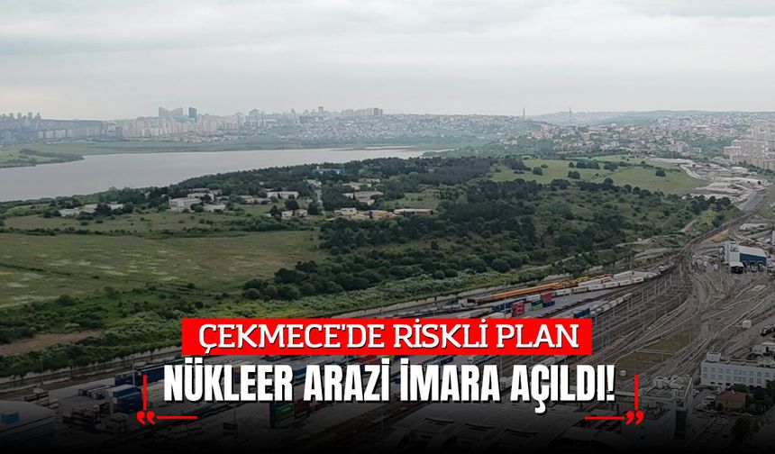 ÇEKMECE'DE RİSKLİ PLAN; NÜKLEER ARAZİ İMARA AÇILDI!
