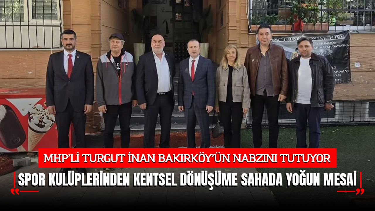 MHP’Lİ TURGUT İNAN BAKIRKÖY’ÜN NABZINI TUTUYOR: SAHADA YOĞUN MESAİ
